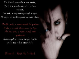 Ela diminui sua razão e sua mente,
Você vê o mundo somente em tons
escuros.
Pra você, a caça começou aqui e agora
O sangue do destino gruda em suas mãos.
Me dê a mão, o nosso mundo irá queimar
A dor e o medo vão perecer no fogo
Me dê a mão, o nosso mundo está
queimando
Nosso orgulho e nosso sangue ficarão
unidos por toda a eternidade.
Blutengel – Raich Mir Die Hand
 