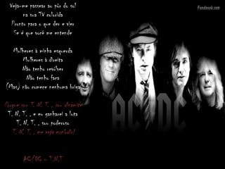 Veja-me passear ao pôr do sol
na sua TV colorida
Pronto para o que der e vier
Se é que você me entende
Mulheres à minha esquerda
Mulheres à direita
Não tenho revólver
Não tenho faca
(Mas) não comece nenhuma briga
Porque sou T. N. T. , sou dinamite
T. N. T. , e eu ganharei a luta
T. N. T. , sou poderoso
T. N. T. , me veja explodir!
AC/DC – T.N.T
 