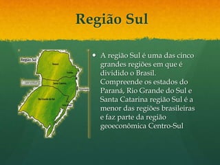 Região Sul
 A região Sul é uma das cinco
grandes regiões em que é
dividido o Brasil.
Compreende os estados do
Paraná, Rio Grande do Sul e
Santa Catarina região Sul é a
menor das regiões brasileiras
e faz parte da região
geoeconômica Centro-Sul
 
