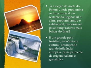 À exceção do norte do
Paraná , onde predomina
o clima tropical, no
restante da Região Sul o
clima predominante é o
subtropical, responsável
pelas temperaturas mais
baixas do Brasil
 É um grande pólo
turístico, econômico e
cultural, abrangendo
grande influência
européia, principalmente
de origem italiana e
germânica
 