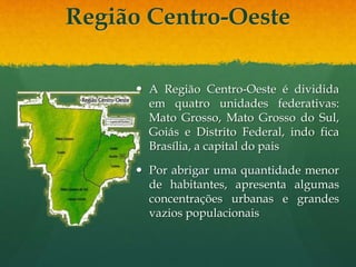 Região Centro-Oeste
 A Região Centro-Oeste é dividida
em quatro unidades federativas:
Mato Grosso, Mato Grosso do Sul,
Goiás e Distrito Federal, indo fica
Brasília, a capital do pais
 Por abrigar uma quantidade menor
de habitantes, apresenta algumas
concentrações urbanas e grandes
vazios populacionais
 