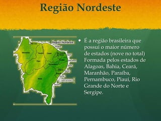 Região Nordeste
 É a região brasileira que
possui o maior número
de estados (nove no total)
Formada pelos estados de
Alagoas, Bahia, Ceará,
Maranhão, Paraíba,
Pernambuco, Piauí, Rio
Grande do Norte e
Sergipe.
 