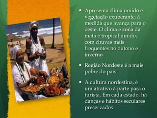  Apresenta clima úmido e
vegetação exuberante, à
medida que avança para o
oeste. O clima e zona da
mata é tropical úmido,
com chuvas mais
freqüentes no outono e
inverno
 Região Nordeste é a mais
pobre do país
 A cultura nordestina, é
um atrativo à parte para o
turista. Em cada estado, há
danças e hábitos seculares
preservados
 