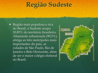Região Sudeste
 Região mais populosa e rica
do Brasil, o Sudeste ocupa
10,85% do território brasileiro.
Altamente urbanizada (90,5%),
abriga as três metrópoles mais
importantes do pais, as
cidades de São Paulo, Rio de
Janeiro e Belo Horizonte, além
de ser o maior colégio eleitoral
do Brasil.
 