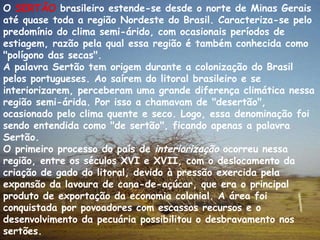 O  SERTÃO  brasileiro estende-se desde o norte de Minas Gerais até quase toda a região Nordeste do Brasil. Caracteriza-se pelo predomínio do clima semi-árido, com ocasionais períodos de estiagem, razão pela qual essa região é também conhecida como "polígono das secas". A palavra Sertão tem origem durante a colonização do Brasil pelos portugueses. Ao saírem do litoral brasileiro e se interiorizarem, perceberam uma grande diferença climática nessa região semi-árida. Por isso a chamavam de "desertão", ocasionado pelo clima quente e seco. Logo, essa denominação foi sendo entendida como "de sertão", ficando apenas a palavra Sertão. O primeiro processo do país de  interiorização  ocorreu nessa região, entre os séculos XVI e XVII, com o deslocamento da criação de gado do litoral, devido à pressão exercida pela expansão da lavoura de cana-de-açúcar, que era o principal produto de exportação da economia colonial. A área foi conquistada por povoadores com escassos recursos e o desenvolvimento da pecuária possibilitou o desbravamento nos sertões. 
