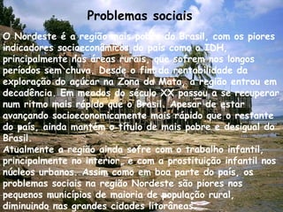 O Nordeste é a região mais pobre do Brasil, com os piores indicadores socioeconômicos do país como o IDH, principalmente nas áreas rurais, que sofrem nos longos períodos sem chuva. Desde o fim da rentabilidade da exploração do açúcar na Zona da Mata, a região entrou em decadência. Em meados do século XX passou a se recuperar num ritmo mais rápido que o Brasil. Apesar de estar avançando socioeconomicamente mais rápido que o restante do país, ainda mantém o título de mais pobre e desigual do Brasil. Atualmente a região ainda sofre com o trabalho infantil, principalmente no interior, e com a prostituição infantil nos núcleos urbanos. Assim como em boa parte do país, os problemas sociais na região Nordeste são piores nos pequenos municípios de maioria de população rural, diminuindo nas grandes cidades litorâneas. Problemas sociais   