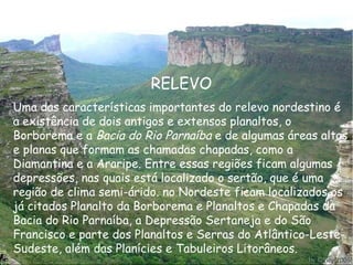 RELEVO Uma das características importantes do relevo nordestino é a existência de dois antigos e extensos planaltos, o Borborema e a  Bacia do Rio Parnaíba  e de algumas áreas altas e planas que formam as chamadas chapadas, como a Diamantina e a Araripe. Entre essas regiões ficam algumas depressões, nas quais está localizado o sertão, que é uma região de clima semi-árido. no Nordeste ficam localizados os já citados Planalto da Borborema e Planaltos e Chapadas da Bacia do Rio Parnaíba, a Depressão Sertaneja e do São Francisco e parte dos Planaltos e Serras do Atlântico-Leste-Sudeste, além das Planícies e Tabuleiros Litorâneos.   