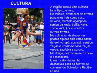 A região possui uma cultura bem típica e rica. Na música, destacam-se ritmos populares tais como coco, xaxado, martelo agalopado, samba de roda, baião, xote, forró, axé, frevo e entre outros ritmos. Na culinária, destacam-se pratos típicos tais como carne-de-sol, vatapá, acarajé, canjica, feijão e  arroz de coco , feijão verde,  cozido  e o sururu. Na dança, destacam-se o frevo e o maracatu. E nas festividades, há destaques para as festas de carnaval de Salvador e Recife-Olinda. CULTURA 