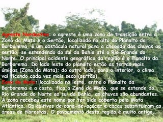 Agreste Nordestino : o agreste é uma zona de transição entre a Zona da Mata e o Sertão, localizado no alto do Planalto da Borborema, é um obstáculo natural para a chegada das chuvas ao sertão, se estendendo do sul da Bahia até o Rio Grande do Norte. O principal acidente geográfico da região é o Planalto da Borborema. Do lado leste do planalto estão as terras mais úmidas (Zona da Mata); do outro lado, para o interior, o clima vai ficando cada vez mais seco (sertão).  Zona da Mata : localizada no leste, entre o Planalto da Borborema e a costa, fica a Zona da Mata, que se estende do Rio Grande do Norte ao sul da Bahia, as chuvas são abundantes. A zona recebeu este nome por ter sido coberta pela Mata Atlântica. Os cultivos de cana-de-açúcar e cacau substituiram as áreas de florestas. O povoamento desta região é muito antigo. 