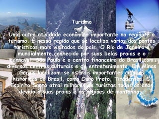Turismo Uma outra atividade econômica importante na região é o turismo. É nessa região que se localiza vários dos pontos turísticos mais visitados do país. O Rio de Janeiro é mundialmente conhecido por suas belas praias e o carnaval. São Paulo é o centro financeiro do Brasil com diversos centros culturais e de entretenimento. Em Minas Gerais localizam-se as mais importantes cidades históricas do Brasil, como Ouro Preto, Tiradentes. O Espírito Santo atrai milhares de turistas todos os anos devido à suas praias e as regiões de montanhas. 