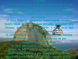 O CLIMA O clima dessa região é bastante diversificado no que diz respeito à temperatura, em função de três fatores principais: a posição latitudinal, a topografia acidentada e a influência dos sistemas de circulação perturbada. O  clima tropical : Apresenta  temperaturas  elevadas (média anual de 22ºC) e duas  estações  definidas: uma  chuvosa , que corresponde ao  verão , e outra  seca , que corresponde ao  inverno . O  clima tropical de altitude : que ocorre nos trechos mais elevados do  relevo , caracteriza-se por  temperaturas  mais amenas O  clima subtropical : que aparece no  sul  do  estado de São Paulo , é marcado por  chuvas  bem distribuídas durante o  ano  ( temperaturas  médias anuais em torno de 16ºC a 17ºC) e por uma grande  amplitude térmica . 