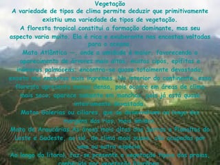 Vegetação A variedade de tipos de  clima  permite deduzir que primitivamente existiu uma variedade de tipos de  vegetação . A  floresta tropical  constitui a formação dominante, mas seu aspecto varia muito. Ela é rica e exuberante nas encostas voltadas para o  oceano . Mata Atlântica  —, onde a  umidade  é maior, favorecendo o aparecimento de  árvores  mais altas, muitos  cipós ,  epífitas  e inúmeras  palmáceas ; encontra-se quase totalmente  devastada , exceto nas  encostas  mais íngremes. No interior do  continente , essa  floresta  apresenta menos  densa , pois ocorre em áreas de  clima  mais  seco ; aparece somente em manchas, pois já está quase inteiramente  devastada . Matas Galerias ou  ciliares , que se desenvolvem ao longo das margens dos  rios , mais  úmidas . Mata de Araucárias  As áreas mais altas das Serras e Planaltos do Leste e Sudeste, ao  sul , de  clima  mais suave, são ocupadas por uma ou outra  espécie . Ao longo do  litoral , faz-se presente a  vegetação  típica das  praias , conhecida por  vegetação litorânea . 