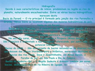 Hidrografia Devido à suas características de  relevo , predominam na  região  os  rios  de  planalto , naturalmente  encachoeirados . Entre as várias  bacias hidrográficas , merecem desta Bacia do Paraná  — O  rio  principal é formado pela junção dos  rios   Paranaíba  e  Grande . Nessa bacia se localizam algumas das maiores  hidrelétricas  do  país , tanto no  rio Paraná Bacia do São Francisco  — O principal  rio  nasce em  Minas Gerais   O  São Francisco  tem alta importância  regional , por oferecer  transporte ,  alimentação ,  energia elétrica  e  irrigação . No seu alto curso, que vai da  nascente  a  Pirapora  ( Minas Gerais ), o  São Francisco  é acidentado e não-navegável, oferecendo, por outro lado, alto  potencial hidrelétrico .  Bacias do Leste  — São um conjunto de  bacias  secundárias de diversos  rios  que descem das  serras  litorâneas para o  Atlântico , merecendo destaque as  bacias  dos  rios   Pardo ,  Doce  e  Jequitinhonha , em  Minas Gerais , e  Paraíba do Sul , em  São Paulo  e  Rio de Janeiro . Bacias do Sudeste-Sul  — A Região Sudeste é drenada também por estas  bacias , destacando-se a do  rio Ribeira do Iguape , no  estado de São Paulo . 