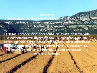 Economia A economia do Sudeste é muito diversificada. Essa região pertence a maior região geo-econômica do país, em termos de economia. -Agricultura O setor agropecuário apresenta-se muito desenvolvido e extremamente diversificado. A existência de um setor agrícola forte nessa região deve-se à existência de vastos solos férteis (a terra roxa). Destacam-se, na produção agrícola regional, a cana de açúcar , a soja e a laranja. 