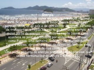 Energia Por estar concentrada quase metade da população nacional, além de estar concentrado o maior e mais diversificado parque industrial do país e de concentrar um amplo sistema de transportes, a região necessita de bastante energia. A maior parte da energia consumida na região (assim como acontece no país) é produzida por usinas hidrelétricas, como Furnas, Ilha Solteira, Três Marias, Marimbondo, Jupiá e outras; aproveitando-se do relevo acidentado e da presença de rios caudalosos. Uma parte pequena da energia produzido na região vem das usinas termonucleares  Angra I e Angra II. 