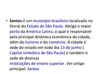 Santos  é um  município   brasileiro  localizado no litoral do  Estado de São Paulo . Abriga o maior  porto  da  América Latina , o qual é responsável pela principal dinâmica econômica da cidade, além do  turismo  e do  comércio . A cidade é sede do estado em todo dia  13 de junho  ( Capital simbólica de São Paulo ) e também é sede de diversas  instituições de ensino superior .  Ver artigo principal:  Santos 