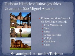  Ruínas Jesuítico-Guarani
                de São Miguel Arcanjo
                  Cruz Missioneira
                  Sino
                  Igreja
                  Antiga Sacristia
                  Colégio
                  Cemitério
                  Casas



 saomiguel-rs.com.br/Turismo
 