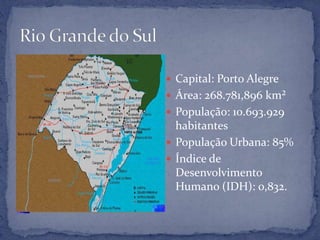  Capital: Porto Alegre
 Área: 268.781,896 km²
 População: 10.693.929
  habitantes
 População Urbana: 85%
 Índice de
  Desenvolvimento
  Humano (IDH): 0,832.
 