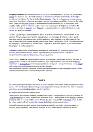 A região Sul do Brasil é a menor das regiões do país. Sua área terrestre é de 576 409,6 km², superior à da
França mas menor do que a do estado brasileiro de Minas Gerais. Pertence ao Centro-Sul do Brasil.5 É
formada por três Estados: Rio Grande do Sul, Santa Catarina e Paraná. Limita-se ao sul com oUruguai; a
oeste com a Argentina e o Paraguai; a noroeste e ao norte com os Estados de Mato Grosso do Sul e São
Paulo; a leste com o oceano Atlântico.6É a única região do Brasil localizada fora da zona tropical, com
variações nítidas quanto às estações, porém a parte norte situa-se acima do Trópico de Capricórnio. No
inverno, há formação de geadas e neve. O relevo é pouco acidentado, com predominância de um vasto
planalto, em geral pouco elevado.
O Sul é a segunda região mais rica do Brasil, depois do Sudeste, representando em 2003 18,6% do PIB
brasileiro. Tem grande potencial industrial, e de agricultura com tecnologia. O Sul também é um grande
exportador nacional, com destaque para produtos agrícolas e agroindustriais, como grãos e aves. A maior
parte do espaço territorial sulista é ocupado pela pecuária, porém a atividade econômica de maior rendimento
e que emprega o maior número de trabalhadores é a agricultura. A atividade agrícola no Sul distribui-se em
dois amplos e diversificados setores:

•Policultura: desenvolvida em pequenas propriedades de base familiar. Foi introduzida por imigrantes
europeus, principalmente alemães, na área originalmente ocupada pelas florestas. Cultivam-se
principalmentemilho,feijão,mandioca,batata,maçã,laranja, e fumo

•Monocultura comercial: desenvolvida em grandes propriedades. Essa atividade é comum nas áreas de
campos do Rio Grande do Sul, onde se cultivam soja, trigo, e algumas vezes, arroz. No Norte do Paraná
predominam as monoculturas comerciais de algodão,cana-de-açúcar, e principalmente soja, laranja, trigo e
café. A erva-mate, produto do extrativismo, é também cultivada.
Para compreender com mais claramente a distribuição das atividades agrícolas pela região, analise a tabela
seguinte com os respectivos dados sobre os produtos agrícolas.

Pecuária
No Paraná, possui grande destaque a criação de suínos, atividade em que esse estado é o primeiro do Brasil,
seguido d Rio Grande do Sul. Essa criação processa-se paralelamente ao cultivo do milho, além de abastecer
a população, serve de matéria-prima a grandes frigoríficos
Na Campanha Gaúcha pratica-se a criação de ovinos.

Os campos do Sul constituem excelente pastagem natural para a criação de gado bovino, principalmente na
Campanha Gaúcha ou pampa, no Estado do Rio Grande do Sul. Desenvolve-se ali uma pecuária extensiva,
criando-se, além de bovinos, também ovinos. A região Sul reúne cerca de 18% dos bovinos e mais de 60%
dos ovinos criados no Brasil, sendo o Rio Grande do Sul o primeiro produtor brasileiro.
A pecuária intensiva também é bastante desenvolvida na região Sul, que detém o segundo ranking na
produção brasileira de leite. Parte do leite produzido no Sul é beneficiado por indústrias de laticínio.

 