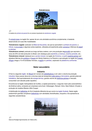 Extrativismo

A madeira do pinheiro-do-paraná foi um produto importante do extrativismo vegetal.

O extrativismo na região Sul, apesar de ser uma atividade econômica complementar, é bastante
desenvolvido em suas três modalidades:

•Extrativismo vegetal: praticado na Mata de Araucárias, da qual se aproveitam o pinheiro-do-paraná, a
imbuia, a erva-mate e algumas outras espécies, utilizadas principalmente pelas serrarias e fábricas de papel
e celulose;
•Extrativismo animal: praticado ao longo da faixa costeira, com uma produção depescado que equivale a
cerca de 25% do total produzido no Brasil, com destaque para asardinha, a merluza, a tainha,camarão, etc.;
•Extrativismo mineral: destacam-se o carvão mineral, na região de Criciúma, o caulim,matéria-prima que
abastece fábricas de azulejos e louças em Santa Catarina e no Paraná e cuja extração na região de Campo
Alegre chega a 15 mil toneladas mensais, a argila e o petróleo, explorado na plataforma continental.

Setor secundário
Indústria
O Sul é a segunda região do Brasil em número de trabalhadores e em valor e volume da produção
industrial. Esse avanço deve-se a uma boa rede de transportes rodoviários e ferroviários, grande potencial
hidrelétrico, fácil aproveitamento de energia térmica, grande volume de matérias-primas e mercado
consumidor com elevado poder aquisitivo.
Encontra-se na região metropolitana de Curitiba, a capital paranaense, o segundo maior pólo automobilístico
da América Latina, composto por empresas como Audi, Volkswagen, Renault, Volvo, New Holland, Chrysler e
produção de modelos Mazda e Mini Cooper.
A distribuição da indústrias do Sul é bastante diferente da que ocorre na região Sudeste. Nesta região
predominam grandes complexos industriais com atividades diversificadas, enquanto o Sul apresenta as
seguintes características:

Sede da Perdigão Agroindustrial, em Videira (SC).

 