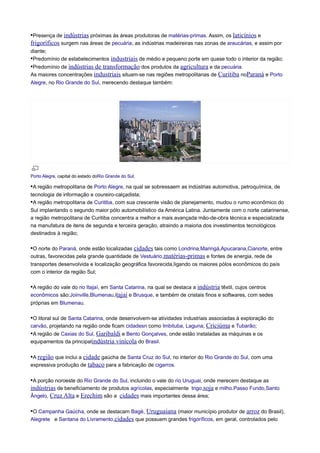 •Presença de indústrias próximas às áreas produtoras de matérias-primas. Assim, os laticínios e
frigoríficos surgem nas áreas de pecuária, as indústrias madeireiras nas zonas de araucárias, e assim por
diante;
•Predomínio de estabelecimentos industriais de médio e pequeno porte em quase todo o interior da região;

•Predomínio de indústrias de transformação dos produtos da agricultura e da pecuária.
As maiores concentrações industriais situam-se nas regiões metropolitanas de Curitiba noParaná e Porto
Alegre, no Rio Grande do Sul, merecendo destaque também:

Porto Alegre, capital do estado doRio Grande do Sul.

•A região metropolitana de Porto Alegre, na qual se sobressaem as indústrias automotiva, petroquímica, de
tecnologia de informação e coureiro-calçadista;
•A região metropolitana de Curitiba, com sua crescente visão de planejamento, mudou o rumo econômico do
Sul implantando o segundo maior pólo automobilístico da América Latina. Juntamente com o norte catarinense,
a região metropolitana de Curitiba concentra a melhor e mais avançada mão-de-obra técnica e especializada
na manufatura de itens de segunda e terceira geração, atraindo a maioria dos investimentos tecnológicos
destinados à região;

•O norte do Paraná, onde estão localizadas cidades tais como Londrina,Maringá,Apucarana,Cianorte, entre
outras, favorecidas pela grande quantidade de Vestuário,matérias-primas e fontes de energia, rede de
transportes desenvolvida e localização geográfica favorecida,ligando os maiores pólos econômicos do país
com o interior da região Sul;

•A região do vale do rio Itajaí, em Santa Catarina, na qual se destaca a indústria têxtil, cujos centros
econômicos são:Joinville,Blumenau,itajaí e Brusque, e também de cristais finos e softwares, com sedes
próprias em Blumenau.

•O litoral sul de Santa Catarina, onde desenvolvem-se atividades industriais associadas à exploração do
carvão, projetando na região onde ficam cidadesn como Imbituba, Laguna, Criciúma e Tubarão;
•A região de Caxias do Sul, Garibaldi e Bento Gonçalves, onde estão instaladas as máquinas e os
equipamentos da principalindústria vinícola do Brasil.
•A região que inclui a cidade gaúcha de Santa Cruz do Sul, no interior do Rio Grande do Sul, com uma
expressiva produção de tabaco para a fabricação de cigarros.
•A porção noroeste do Rio Grande do Sul, incluindo o vale do rio Uruguai, onde merecem destaque as
indústrias de beneficiamento de produtos agrícolas, especialmente trigo,soja e milho.Passo Fundo,Santo
Ângelo, Cruz Alta e Erechim são a cidades mais importantes dessa área;
•O Campanha Gaúcha, onde se destacam Bagé, Uruguaiana (maior município produtor de arroz do Brasil),
Alegrete e Santana do Livramento,cidades que possuem grandes frigoríficos, em geral, controlados pelo

 