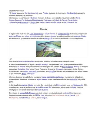 capital transnacional;
•O litoral lagunar do Rio Grande do Sul, onde Pelotas (indústria de frigorícos) e Rio

Grande (maior porto

marítimo da região) se destacam.
Além dessas concentrações industriais, merecem destaque como cidades industriais isoladas: Ponta
Grossa,Cascavel,Foz do Iguaçu,Guarapuava e Paranaguá, no Estado do Paraná; Florianópolis,
Joinville,Lages,Blumenau e Chapecó em Santa Catarina; eSanta Maria, no Rio Grande do Sul.

Energia
A região Sul é muito rica em xisto betuminoso e carvão mineral. O carvão mineral é utilizado para produzir
energia elétrica nas usinas termoelétricas. Além desses minérios, a região possui também energia elétrica
em abundância, graças às características de suahidrografia — os rios caudalosos e os rios de planalto.

Vista aérea da Usina Hidrelétrica de Itaipu, a maior usina hidrelétrica do Brasil e uma das maiores do mundo.

A maior usina hidrelétrica da região é a Usina de Itaipu, inaugurada em 1983, que aproveita os recursos
hídricos do rio Paraná, mais precisamente nas imediações das cidades de Foz do Iguaçu (Brasil), na margem
esquerda e Ciudad del Este, antiga Puerto Presidente Stroessner (Paraguai), na margem direita. Como é
considerada a maior usina hidrelétrica do mundo, sua energia é utilizada em partes iguais por ambos países
a que pertencem,Brasil e Paraguai.
Além de abastecer a região Sul, a energia da Usina hidrelétrica de Itaipu é imensamente utilizada em
outras regiões brasileiras, inclusive na região Sudeste, que é mais desenvolvida, com indústrias de grande
porte.
A distribuição de energia elétrica na região Sul é controlada pela Eletrosul, com sede emFlorianópolis (SC),
que estende a atuação ao Estado de Mato Grosso do Sul e também a outras áreas do Brasil, devido a
interligações com a rede de energia da região Sudeste.
Em relação às usinas hidrelétricas que ainda existem em atividade desde o século XX, entraram em
funcionamento entre as décadas de 1990 e 2000, tais como UHE Ilha Grande, no rio Paraná, UHE
Machadinho, no rio Pelotas, e UHE Itá, no rio Uruguai.

 