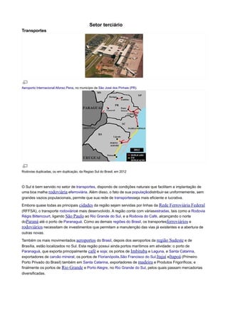 Setor terciário
Transportes

Aeroporto Internacional Afonso Pena, no município de São José dos Pinhais (PR).

Rodovias duplicadas, ou em duplicação, da Regiao Sul do Brasil, em 2012

O Sul é bem servido no setor de transportes, dispondo de condições naturais que facilitam a implantação de
uma boa malha rodoviária eferroviária. Além disso, o fato de sua populaçãodistribuir-se uniformemente, sem
grandes vazios populacionais, permite que sua rede de transportesseja mais eficiente e lucrativa.
Embora quase todas as principais cidades da região sejam servidas por linhas da Rede

Ferroviária Federal

(RFFSA), o transporte rodoviárioé mais desenvolvido. A região conta com váriasestradas, tais como a Rodovia
Régis Bittencourt, ligando São Paulo ao Rio Grande do Sul, e a Rodovia do Café, alcançando o norte
doParaná até o porto de Paranaguá. Como as demais regiões do Brasil, os transportesferroviários e
rodoviários necessitam de investimentos que permitam a manutenção das vias já existentes e a abertura de
outras novas.
Também os mais movimentados aeroportos do Brasil, depois dos aeroportos da região

Sudeste e de

Brasília, estão localizados no Sul. Esta região possui ainda portos marítimos em atividade: o porto de
Paranaguá, que exporta principalmente café e soja; os portos de Imbituba e Laguna, e Santa Catarina,
exportadores de carvão mineral; os portos de Florianópolis,São Francisco do Sul,Itajaí eItapoá (Primeiro
Porto Privado do Brasil) também em Santa Catarina, exportadores de madeira e Produtos Frigoríficos; e
finalmente os portos de Rio Grande e Porto Alegre, no Rio Grande do Sul, pelos quais passam mercadorias
diversificadas.

 