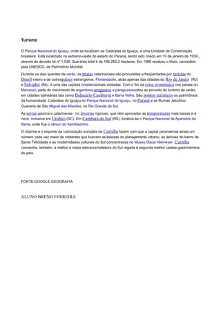 Turismo
O Parque Nacional do Iguaçu, onde se localizam as Cataratas do Iguaçu, é uma Unidade de Conservação
brasileira. Está localizado no extremo-oeste do estado do Paraná, tendo sido criado em 10 de janeiro de 1939 ,
através do decreto lei nº 1.035. Sua área total é de 185.262,2 hectares. Em 1986 recebeu o título, concedido
pela UNESCO, de Patrimônio Mundial.
Durante os dias quentes de verão, as praias catarinenses são procuradas e freqüentadas por turistas do
Brasil inteiro e de outrospaíses estrangeiros. Florianópolis, atrás apenas das cidades do Rio de Janeir (RJ)
e Salvador (BA), é uma das capitais brasileirasmais visitadas. Com o fim da crise econômica nos países do
Mercosul, parte do movimento de argentinos,uruguaios e paraguaiosvoltou ao proveito do turismo de verão,
em cidades balneárias tais como Balneário Camboriú e Barra Velha. São pontos turísticos os patrimônios
da humanidade: Cataratas do Iguaçu no Parque Nacional do Iguaçu, no Paraná e as Ruínas JesuíticoGuaranis de São Miguel das Missões, no Rio Grande do Sul.
As serras gaúcha e catarinense no inverno rigoroso, que vêm aproveitar as temperaturas mais baixas e a
neve, inclusive em Urubici (SC). Em Cambará do Sul (RS), localiza-se o Parque Nacional de Aparados da
Serra, onde fica o cânion do Itaimbezinho.
O charme e o requinte da colonização européia de Curitiba fazem com que a capital paranaense atraia um
número cada vez maior de visitantes que buscam as belezas do planejamento urbano, as delícias do bairro de
Santa Felicidade e as modernidades culturais do Sul concentradas no Museu Oscar Niemeyer. Curitiba
concentra, também, a melhor e maior estrutura hoteleira do Sul regada à segunda melhor cadeia gastronômica
do país.

FONTE:GOOGLE GEOGRAFIA

ALUNO:BRENO FERREIRA

 