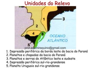 Unidades do Relevo
1. Depressão periférica da borda leste da bacia do Paraná
2. Planaltos e chapadas da bacia do Paraná
3. Planaltos e serras do Atlântico leste e sudeste
4. Depressão periférica sul-rio-grandense
5. Planalto Uruguaio sul-rio-grandense
prof.ademiraquino@gmail.com
