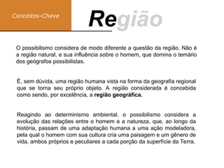 Conceitos-Chave
Região
Re
É, sem dúvida, uma região humana vista na forma da geografia regional
que se torna seu próprio objeto. A região considerada é concebida
como sendo, por excelência, a região geográfica.
O possibilismo considera de modo diferente a questão da região. Não é
a região natural, e sua influência sobre o homem, que domina o temário
dos geógrafos possibilistas.
Reagindo ao determinismo ambiental, o possibilismo considera a
evolução das relações entre o homem e a natureza, que, ao longo da
história, passam de uma adaptação humana a uma ação modeladora,
pela qual o homem com sua cultura cria uma paisagem e um gênero de
vida, ambos próprios e peculiares a cada porção da superfície da Terra.
 
