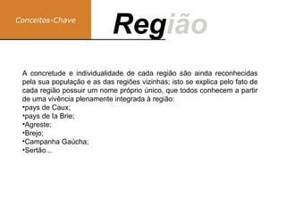 Conceitos-Chave
Região
Reg
A concretude e individualidade de cada região são ainda reconhecidas
pela sua população e as das regiões vizinhas; isto se explica pelo fato de
cada região possuir um nome próprio único, que todos conhecem a partir
de uma vivência plenamente integrada à região:
•pays de Caux;
•pays de Ia Brie;
•Agreste;
•Brejo;
•Campanha Gaúcha;
•Sertão...
 
