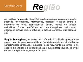 Conceitos-Chave
Região
Re
Região homogênea, estamos nos referindo à unidade agregada de
áreas, descrita pela invariabilidade (estatisticamente considerada) de
características analisadas, estáticas, sem movimento no tempo e no
espaço: a densidade de população, a produção agropecuária, os níveis
de renda da população, os tipos de clima.
As regiões funcionais são definidas de acordo com o movimento de
pessoas, mercadorias, informações, decisões e ideias sobre a
superfície da Terra. Identificam-se, assim, regiões de tráfego
rodoviário, fluxos telefônicos ou matérias-primas industriais,
migrações diárias para o trabalho, influência comercial das cidades
etc.
 
