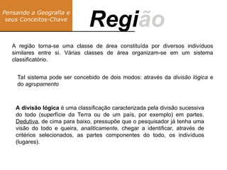 A região torna-se uma classe de área constituída por diversos indivíduos
similares entre si. Várias classes de área organizam-se em um sistema
classificatório.
Pensando a Geografia e
seus Conceitos-Chave
Região
Regi
Tal sistema pode ser concebido de dois modos: através da divisão lógica e
do agrupamento
A divisão lógica é uma classificação caracterizada pela divisão sucessiva
do todo (superfície da Terra ou de um país, por exemplo) em partes.
Dedutiva, de cima para baixo, pressupõe que o pesquisador já tenha uma
visão do todo e queira, analiticamente, chegar a identificar, através de
critérios selecionados, as partes componentes do todo, os indivíduos
(lugares).
 