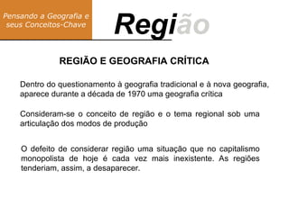 REGIÃO E GEOGRAFIA CRÍTICA
Pensando a Geografia e
seus Conceitos-Chave
Região
Regi
Dentro do questionamento à geografia tradicional e à nova geografia,
aparece durante a década de 1970 uma geografia crítica
Consideram-se o conceito de região e o tema regional sob uma
articulação dos modos de produção
O defeito de considerar região uma situação que no capitalismo
monopolista de hoje é cada vez mais inexistente. As regiões
tenderiam, assim, a desaparecer.
 
