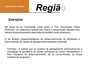 Conceitos-Chave
Região
Regiã
Na bacia do rio Tennessee, onde atuou o TVA (Tennessee Valley
Authority), um organismo federal que visava a recuperação daquela área
social e economicamente deprimida do território norte-americano.
Exemplos
O da Sudene (Superintendência do Desenvolvimento do Nordeste) é
outro exemplo de região de planejamento bastante conhecido.
Contudo... é notório que no sistema de planejamento desenvolveu-se a
concepção de existência da cidade, sobretudo do centro metropolitano, o
foco irradiador do desenvolvimento: ali se concentravam as forças
motrizes do progresso.
 