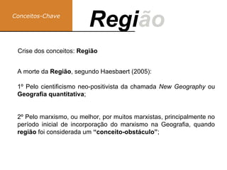 A morte da Região, segundo Haesbaert (2005):
1º Pelo cientificismo neo-positivista da chamada New Geography ou
Geografia quantitativa;
2º Pelo marxismo, ou melhor, por muitos marxistas, principalmente no
período inicial de incorporação do marxismo na Geografia, quando
região foi considerada um “conceito-obstáculo”;
Conceitos-Chave
Região
Regi
Crise dos conceitos: Região
 
