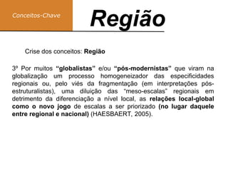 Conceitos-Chave
Região
Região
Crise dos conceitos: Região
3º Por muitos “globalistas” e/ou “pós-modernistas” que viram na
globalização um processo homogeneizador das especificidades
regionais ou, pelo viés da fragmentação (em interpretações pós-
estruturalistas), uma diluição das “meso-escalas” regionais em
detrimento da diferenciação a nível local, as relações local-global
como o novo jogo de escalas a ser priorizado (no lugar daquele
entre regional e nacional) (HAESBAERT, 2005).
 
