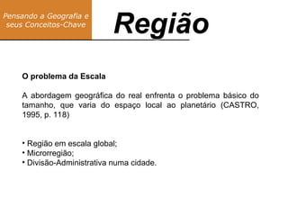 Pensando a Geografia e
seus Conceitos-Chave
Região
O problema da Escala
A abordagem geográfica do real enfrenta o problema básico do
tamanho, que varia do espaço local ao planetário (CASTRO,
1995, p. 118)
• Região em escala global;
• Microrregião;
• Divisão-Administrativa numa cidade.
Região
 