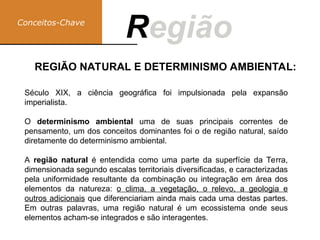 Conceitos-Chave
Região
R
Século XIX, a ciência geográfica foi impulsionada pela expansão
imperialista.
O determinismo ambiental uma de suas principais correntes de
pensamento, um dos conceitos dominantes foi o de região natural, saído
diretamente do determinismo ambiental.
A região natural é entendida como uma parte da superfície da Terra,
dimensionada segundo escalas territoriais diversificadas, e caracterizadas
pela uniformidade resultante da combinação ou integração em área dos
elementos da natureza: o clima, a vegetação, o relevo, a geologia e
outros adicionais que diferenciariam ainda mais cada uma destas partes.
Em outras palavras, uma região natural é um ecossistema onde seus
elementos acham-se integrados e são interagentes.
REGIÃO NATURAL E DETERMINISMO AMBIENTAL:
 