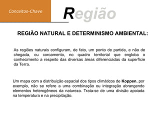 Conceitos-Chave
Região
R
Um mapa com a distribuição espacial dos tipos climáticos de Koppen, por
exemplo, não se refere a uma combinação ou integração abrangendo
elementos heterogêneos da natureza. Trata-se de uma divisão apoiada
na temperatura e na precipitação.
REGIÃO NATURAL E DETERMINISMO AMBIENTAL:
As regiões naturais configuram, de fato, um ponto de partida, e não de
chegada, ou coroamento, no quadro territorial que engloba o
conhecimento a respeito das diversas áreas diferenciadas da superfície
da Terra.
 