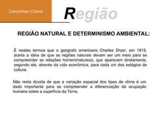 Conceitos-Chave
Região
R
Não resta dúvida de que a variação espacial dos tipos de clima é um
dado importante para se compreender a diferenciação da ocupação
humana sobre a superfície da Terra.
REGIÃO NATURAL E DETERMINISMO AMBIENTAL:
É nestes termos que o geógrafo americano Charles Dryer, em 1915,
aceita a ideia de que as regiões naturais devam ser um meio para se
compreender as relações homem/natureza, que aparecem diretamente,
segundo ele, através da vida econômica, para cada um dos estágios de
cultura.
 
