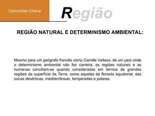 Conceitos-Chave
Região
R
REGIÃO NATURAL E DETERMINISMO AMBIENTAL:
Mesmo para um geógrafo francês como Camille Vallaux, de um país onde
o determinismo ambiental não fez carreira, as regiões naturais e as
humanas conciliam-se quando consideradas em termos de grandes
regiões da superfície da Terra, como aquelas da floresta equatorial, das
zonas desérticas, mediterrâneas, temperadas e polares.
 