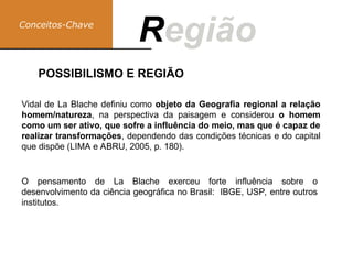 Conceitos-Chave
Região
R
Vidal de La Blache definiu como objeto da Geografia regional a relação
homem/natureza, na perspectiva da paisagem e considerou o homem
como um ser ativo, que sofre a influência do meio, mas que é capaz de
realizar transformações, dependendo das condições técnicas e do capital
que dispõe (LIMA e ABRU, 2005, p. 180).
O pensamento de La Blache exerceu forte influência sobre o
desenvolvimento da ciência geográfica no Brasil: IBGE, USP, entre outros
institutos.
POSSIBILISMO E REGIÃO
 