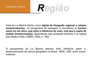 Conceitos-Chave
Região
R
Vidal de La Blache definiu como objeto da Geografia regional a relação
homem/natureza, na perspectiva da paisagem e considerou o homem
como um ser ativo, que sofre a influência do meio, mas que é capaz de
realizar transformações, dependendo das condições técnicas e do capital
que dispõe (LIMA e ABRU, 2005, p. 180).
O pensamento de La Blache exerceu forte influência sobre o
desenvolvimento da ciência geográfica no Brasil: IBGE, USP, entre outros
institutos.
 