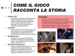 COME IL GIOCO
             RACCONTA LA STORIA
   Filmati in CG                                         MACHINIMA
        Realizzati con una tecnica grafica superiore        Si tratta di un fenomeno di gameplay emergente.
         a quella dell’engine del gioco, servono a
         catturare subito l’attenzione del giocatore.        Abbreviazione di “machine cinema” e/o “machine
         Anche i diversi finali possono essere                animation”, riguarda il rendering di animazioni realizzate
         realizzati in CG come ricompensa per il              con l’engine di gioco da parte degli utenti finali.
         completamento dell’interazione                      I primi esempi risalgono al 1996 e furono realizzati
                                                              usando il motore di gioco di Quake di id Software.
   Cut Scene
        Scene di intermezzo che portano avanti un la
         trama del gioco in maniera sostanziale. Si
         accompagnano al raggiungimento di un
         obiettivo importante e/o al cambio di scenario
   Scripted events
        Si tratta di brevi sequenze animate non
         interattive conseguenza di una particolare
         azione compiuta dal giocatore (porzioni di
         dialogo, winning pose…)
   QTE (Quick Timer Event)
        Sequenze limitatamente interattive in cui una
         serie di animazioni preicalcolate sono
         eseguite a seconda delle reazioni del
         giocatore in corrispondenza di comandi che
         appaiono velocemente sullo schermo
 