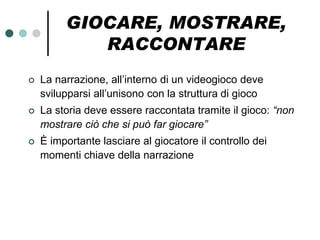 GIOCARE, MOSTRARE,
            RACCONTARE
   La narrazione, all’interno di un videogioco deve
    svilupparsi all’unisono con la struttura di gioco
   La storia deve essere raccontata tramite il gioco: “non
    mostrare ciò che si può far giocare”
   È importante lasciare al giocatore il controllo dei
    momenti chiave della narrazione
 