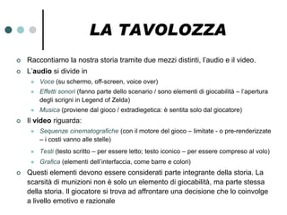 LA TAVOLOZZA
   Raccontiamo la nostra storia tramite due mezzi distinti, l’audio e il video.
   L’audio si divide in
        Voce (su schermo, off-screen, voice over)
        Effetti sonori (fanno parte dello scenario / sono elementi di giocabilità – l’apertura
         degli scrigni in Legend of Zelda)
        Musica (proviene dal gioco / extradiegetica: è sentita solo dal giocatore)
   Il video riguarda:
        Sequenze cinematografiche (con il motore del gioco – limitate - o pre-renderizzate
         – i costi vanno alle stelle)
        Testi (testo scritto – per essere letto; testo iconico – per essere compreso al volo)
        Grafica (elementi dell’interfaccia, come barre e colori)
   Questi elementi devono essere considerati parte integrante della storia. La
    scarsità di munizioni non è solo un elemento di giocabilità, ma parte stessa
    della storia. Il giocatore si trova ad affrontare una decisione che lo coinvolge
    a livello emotivo e razionale
 
