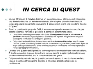 IN CERCA DI QUEST
   Mentre il triangolo di Freytag descrive un macrofenomeno, all'interno del videogioco
    tale modello descrive un fenomeno reiterato, che si ripete più volte in un lasso di
    tempo più ampio: riguarda la costruzione di sequenze di eventi che prendono il nome
    di "quest".
   Preso in prestito dal gergo dei GdR, il termine corrisponde a una missione che, per
    essere superata, richiede al giocatore di compiere determinate azioni.
        Dal punto di vista del game design, una quest è la rappresentazione di un insieme di
         parametri del mondo di gioco (ottenuta ricorrendo alle regole e alla giocabilità del gioco
         stesso) che costituisce una sfida per il giocatore.
        Dal punto di vista dell'utente, invece, una quest è un insieme di istruzioni specifiche per
         l'azione: queste possono riguardare tanto un obbiettivo a lungo termine (rovesciare il regno del
         mago cattivo) quanto azioni a breve termine (trovare un secchio che consente di prendere
         l'acqua per spegnere l'incendio).
   Quando una quest è stata portata a termine può essere riraccontata come una storia.
    A livello semantico, le quest dimostrano come e perché le azioni del giocatore sono
    connesse le une alle altre fino al completamento del gioco.
   Dal punto di vista strutturale, le quest incarnano il tessuto di relazioni causa-effetto
    (regole e sanzioni) tra un piano d'azione e il risultato prodotto attraverso la
    performance.
 