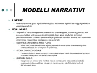 MODELLI NARRATIVI
   LINEARE
       Una storia lineare guida il giocatore nel gioco: il successo dipende dal raggiungimento di
        obiettivi predefiniti
   NON LINEARE
       Segmenti di narrazione possono vivere di vita propria oppure, quando aggiunti ad altri,
        possono rivelare uno scenario più complesso. In un gioco strutturato a missioni
        possiamo avere un universo aperto ma la progressione narrativa avviene solo superando
        determinate missioni (sia obbligatorie, sia opzionali)
       SCORRIMENTO LIBERO (FREE FLOW)
          •   Non ci sono pause nell’interazione: il gioco presenta un mondo aperto e l’avventura riguarda
              l’ordine delle azioni che si compiono in quel mondo
       STORIA CONSEQUENZIALE
          •   L’universo di gioco è aperto, ma luoghi e personaggi tengono traccia del passaggio del giocatore,
              mostrando conseguenze per ogni azione compiuta
       GIOCO DI RUOLO
          •   Il progresso non avviene tanto tramite la vicenda narrata quanto attraverso la crescita del
              personaggio, indispensabile per interagire in maniera sempre più efficiente nei confronti
              dell’universo di gioco
 