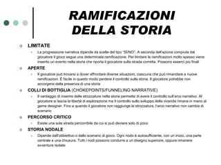 RAMIFICAZIONI
                             DELLA STORIA
   LIMITATE
        La progressione narrativa dipende da scelte del tipo “SÌ/NO”. A seconda dell’azione compiuta dal
         giocatore il gioco segue una determinata ramificazione. Per limitare le ramificazioni molto spesso viene
         inserito un evento nella storia che riporta il giocatore sulla strada corretta. Possono esserci più finali
   APERTE
        Il giocatore può trovarsi a dover affrontare diverse situazioni, ciascuna che può rimandare a nuove
         ramificazioni. È facile in questo modo perdere il controllo sulla storia. Il giocatore potrebbe non
         accorgersi della presenza di una storia
   COLLI DI BOTTIGLIA (CHOKEPOINTS/FUNNELING NARRATIVE)
        Il vantaggio di inserire delle strozzature nella storia permette di avere il controllo sull’arco narrativo. Al
         giocatore si lascia la libertà di esplorazione ma il controllo sullo sviluppo della vicenda rimane in mano al
         game designer. Fino a quando il giocatore non raggiunge la strozzatura, l’arco narrativo non cambia di
         scenario
   PERCORSO CRITICO
        Esiste una sola strada percorribile da cui si può deviare solo di poco
   STORIA NODALE
        Dipende dall’obbiettivo o dallo scenario di gioco. Ogni nodo è autosufficiente, con un inizio, una parte
         centrale e una chiusura. Tutti i nodi possono condurre a un disegno superiore, oppure rimanere
         avventure isolate
 